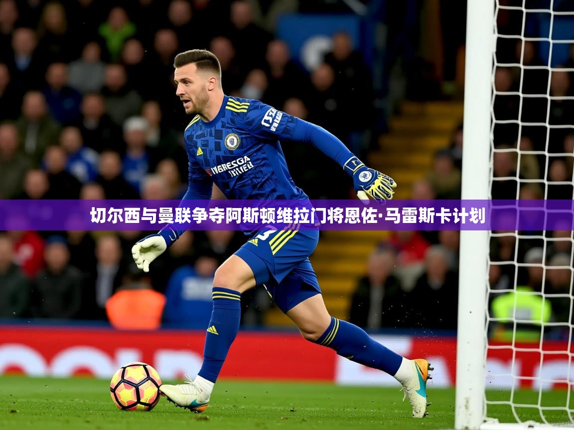切尔西与曼联争夺阿斯顿维拉门将恩佐·马雷斯卡计划