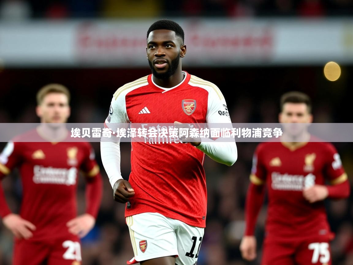 埃贝雷奇·埃泽转会决策阿森纳面临利物浦竞争