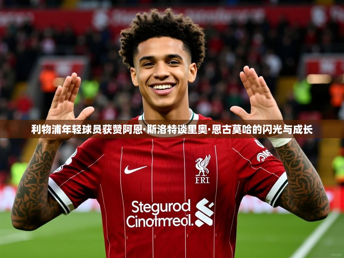 利物浦年轻球员获赞阿恩·斯洛特谈里奥·恩古莫哈的闪光与成长