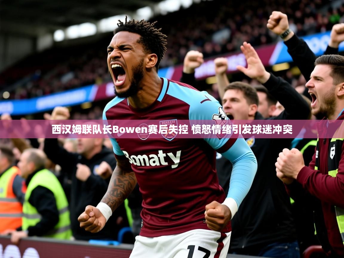 西汉姆联队长Bowen赛后失控 愤怒情绪引发球迷冲突