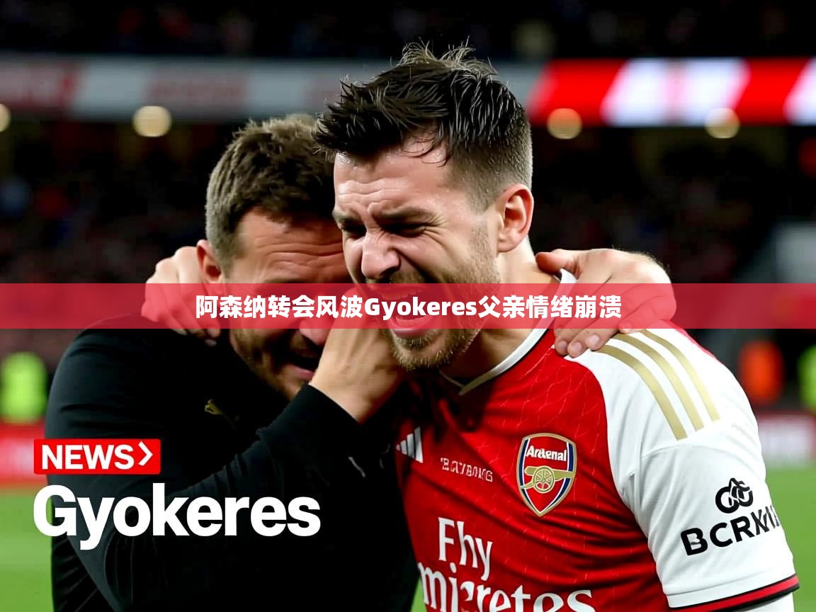 阿森纳转会风波Gyokeres父亲情绪崩溃